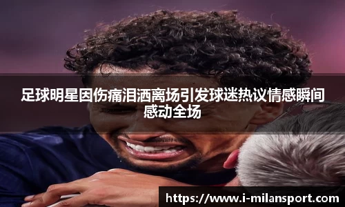 足球明星因伤痛泪洒离场引发球迷热议情感瞬间感动全场